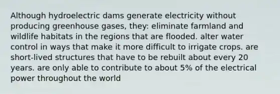 Although hydroelectric dams generate electricity without producing greenhouse gases, they: eliminate farmland and wildlife habitats in the regions that are flooded. alter water control in ways that make it more difficult to irrigate crops. are short-lived structures that have to be rebuilt about every 20 years. are only able to contribute to about 5% of the electrical power throughout the world