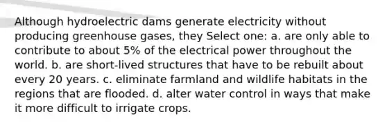 Although hydroelectric dams generate electricity without producing greenhouse gases, they Select one: a. are only able to contribute to about 5% of the electrical power throughout the world. b. are short-lived structures that have to be rebuilt about every 20 years. c. eliminate farmland and wildlife habitats in the regions that are flooded. d. alter water control in ways that make it more difficult to irrigate crops.