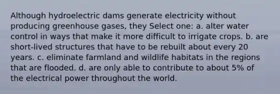 Although hydroelectric dams generate electricity without producing greenhouse gases, they Select one: a. alter water control in ways that make it more difficult to irrigate crops. b. are short-lived structures that have to be rebuilt about every 20 years. c. eliminate farmland and wildlife habitats in the regions that are flooded. d. are only able to contribute to about 5% of the electrical power throughout the world.