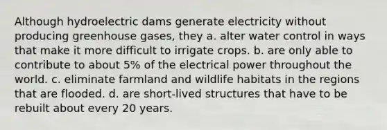 Although hydroelectric dams generate electricity without producing greenhouse gases, they a. alter water control in ways that make it more difficult to irrigate crops. b. are only able to contribute to about 5% of the electrical power throughout the world. c. eliminate farmland and wildlife habitats in the regions that are flooded. d. are short-lived structures that have to be rebuilt about every 20 years.