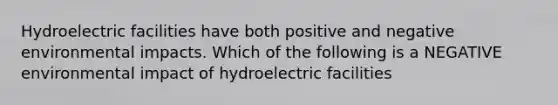 Hydroelectric facilities have both positive and negative environmental impacts. Which of the following is a NEGATIVE environmental impact of hydroelectric facilities