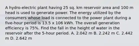 A hydro-electric plant having 25 sq. km reservoir area and 100 m head is used to generate power. The energy utilized by the consumers whose load is connected to the power plant during a five-hour period is 13.5 x 106 kWh. The overall generation efficiency is 75%. Find the fall in the height of water in the reservoir after the 5-hour period. A. 2.042 m B. 2.242 m C. 2.442 m D. 2.642 m