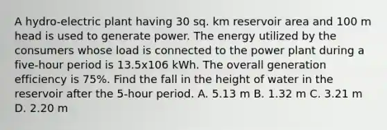 A hydro-electric plant having 30 sq. km reservoir area and 100 m head is used to generate power. The energy utilized by the consumers whose load is connected to the power plant during a five-hour period is 13.5x106 kWh. The overall generation efficiency is 75%. Find the fall in the height of water in the reservoir after the 5-hour period. A. 5.13 m B. 1.32 m C. 3.21 m D. 2.20 m