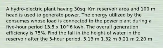 A hydro-electric plant having 30sq. Km reservoir area and 100 m head is used to generate power. The energy utilized by the consumes whose load is connected to the power plant during a five-hour period 13.5 x 10^6 kwh. The overall generation efficiency is 75%. Find the fall in the height of water in the reservoir after the 5-hour period. 5.13 m 1.32 m 3.21 m 2.20 m