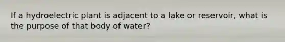 If a hydroelectric plant is adjacent to a lake or reservoir, what is the purpose of that body of water?