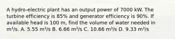 A hydro-electric plant has an output power of 7000 kW. The turbine efficiency is 85% and generator efficiency is 90%. If available head is 100 m, find the volume of water needed in m³/s. A. 5.55 m³/s B. 6.66 m³/s C. 10.66 m³/s D. 9.33 m³/s