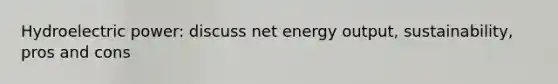 Hydroelectric power: discuss net energy output, sustainability, pros and cons