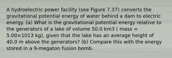 A hydroelectric power facility (see Figure 7.37) converts the gravitational potential energy of water behind a dam to electric energy. (a) What is the gravitational potential energy relative to the generators of a lake of volume 50.0 km3 ( mass = 5.00×1013 kg), given that the lake has an average height of 40.0 m above the generators? (b) Compare this with the energy stored in a 9-megaton fusion bomb.