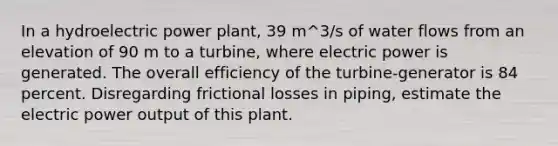 In a hydroelectric power plant, 39 m^3/s of water flows from an elevation of 90 m to a turbine, where electric power is generated. The overall efficiency of the turbine-generator is 84 percent. Disregarding frictional losses in piping, estimate the electric power output of this plant.