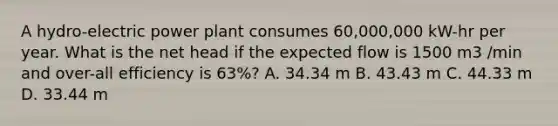 A hydro-electric power plant consumes 60,000,000 kW-hr per year. What is the net head if the expected flow is 1500 m3 /min and over-all efficiency is 63%? A. 34.34 m B. 43.43 m C. 44.33 m D. 33.44 m