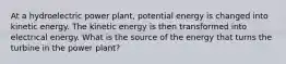 At a hydroelectric power plant, potential energy is changed into kinetic energy. The kinetic energy is then transformed into electrical energy. What is the source of the energy that turns the turbine in the power plant?