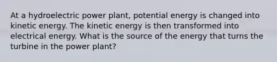 At a hydroelectric power plant, potential energy is changed into kinetic energy. The kinetic energy is then transformed into electrical energy. What is the source of the energy that turns the turbine in the power plant?