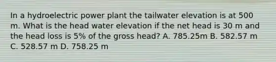 In a hydroelectric power plant the tailwater elevation is at 500 m. What is the head water elevation if the net head is 30 m and the head loss is 5% of the gross head? A. 785.25m B. 582.57 m C. 528.57 m D. 758.25 m