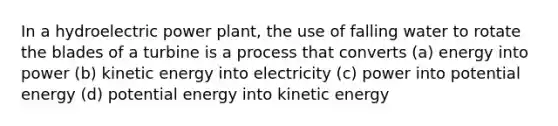 In a hydroelectric power plant, the use of falling water to rotate the blades of a turbine is a process that converts (a) energy into power (b) kinetic energy into electricity (c) power into potential energy (d) potential energy into kinetic energy