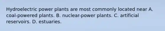 Hydroelectric power plants are most commonly located near A. coal-powered plants. B. nuclear-power plants. C. artificial reservoirs. D. estuaries.