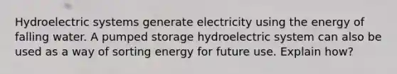 Hydroelectric systems generate electricity using the energy of falling water. A pumped storage hydroelectric system can also be used as a way of sorting energy for future use. Explain how?