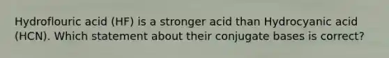 Hydroflouric acid (HF) is a stronger acid than Hydrocyanic acid (HCN). Which statement about their conjugate bases is correct?