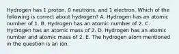 Hydrogen has 1 proton, 0 neutrons, and 1 electron. Which of the following is correct about hydrogen? A. Hydrogen has an atomic number of 1. B. Hydrogen has an atomic number of 2. C. Hydrogen has an atomic mass of 2. D. Hydrogen has an atomic number and atomic mass of 2. E. The hydrogen atom mentioned in the question is an ion.