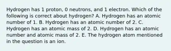 Hydrogen has 1 proton, 0 neutrons, and 1 electron. Which of the following is correct about hydrogen? A. Hydrogen has an atomic number of 1. B. Hydrogen has an atomic number of 2. C. Hydrogen has an atomic mass of 2. D. Hydrogen has an atomic number and atomic mass of 2. E. The hydrogen atom mentioned in the question is an ion.