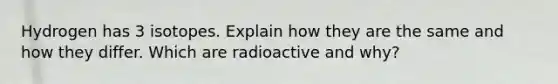 Hydrogen has 3 isotopes. Explain how they are the same and how they differ. Which are radioactive and why?