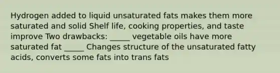 Hydrogen added to liquid unsaturated fats makes them more saturated and solid Shelf life, cooking properties, and taste improve Two drawbacks: _____ vegetable oils have more saturated fat _____ Changes structure of the unsaturated fatty acids, converts some fats into trans fats