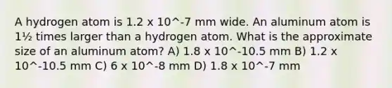 A hydrogen atom is 1.2 x 10^-7 mm wide. An aluminum atom is 1½ times larger than a hydrogen atom. What is the approximate size of an aluminum atom? A) 1.8 x 10^-10.5 mm B) 1.2 x 10^-10.5 mm C) 6 x 10^-8 mm D) 1.8 x 10^-7 mm