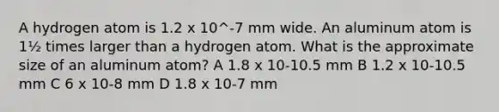 A hydrogen atom is 1.2 x 10^-7 mm wide. An aluminum atom is 1½ times larger than a hydrogen atom. What is the approximate size of an aluminum atom? A 1.8 x 10-10.5 mm B 1.2 x 10-10.5 mm C 6 x 10-8 mm D 1.8 x 10-7 mm