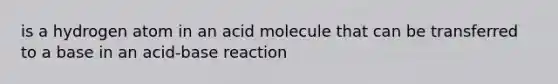 is a hydrogen atom in an acid molecule that can be transferred to a base in an acid-base reaction