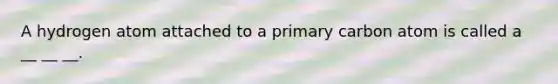A hydrogen atom attached to a primary carbon atom is called a __ __ __.