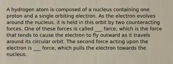 A hydrogen atom is composed of a nucleus containing one proton and a single orbiting electron. As the electron evolves around the nucleus, it is held in this orbit by two counteracting forces. One of these forces is called ___ force, which is the force that tends to cause the electron to fly outward as it travels around its circular orbit. The second force acting upon the electron is ___ force, which pulls the electron towards the nucleus.