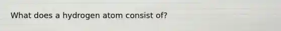 What does a hydrogen atom consist of?