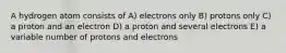 A hydrogen atom consists of A) electrons only B) protons only C) a proton and an electron D) a proton and several electrons E) a variable number of protons and electrons