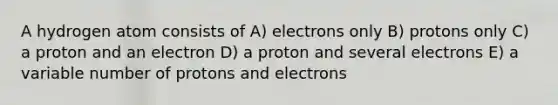 A hydrogen atom consists of A) electrons only B) protons only C) a proton and an electron D) a proton and several electrons E) a variable number of protons and electrons