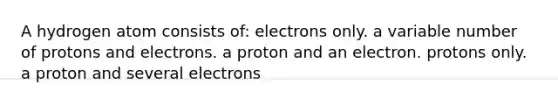 A hydrogen atom consists of: electrons only. a variable number of protons and electrons. a proton and an electron. protons only. a proton and several electrons