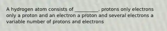 A hydrogen atom consists of __________. protons only electrons only a proton and an electron a proton and several electrons a variable number of protons and electrons