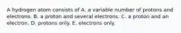 A hydrogen atom consists of A. a variable number of protons and electrons. B. a proton and several electrons. C. a proton and an electron. D. protons only. E. electrons only.