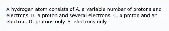 A hydrogen atom consists of A. a variable number of protons and electrons. B. a proton and several electrons. C. a proton and an electron. D. protons only. E. electrons only.