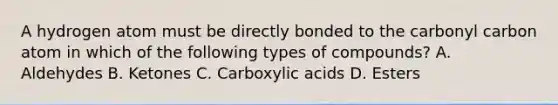 A hydrogen atom must be directly bonded to the carbonyl carbon atom in which of the following types of compounds? A. Aldehydes B. Ketones C. Carboxylic acids D. Esters