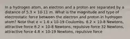 In a hydrogen atom, an electron and a proton are separated by a distance of 5.3 × 10-11 m. What is the magnitude and type of electrostatic force between the electron and proton in hydrogen atom? Note that e = 1.6 x 10-19 Coulombs. 8.2 × 10-8 Newtons, attractive force 8.2 × 10-8 Newtons, repulsive force 32 Newtons, attractive force 4.8 × 10-19 Newtons, repulsive force