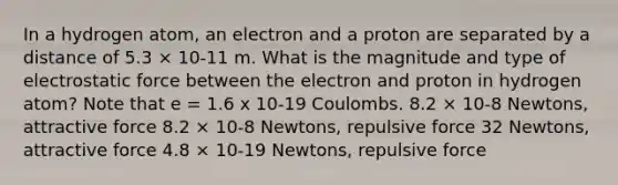 In a hydrogen atom, an electron and a proton are separated by a distance of 5.3 × 10-11 m. What is the magnitude and type of electrostatic force between the electron and proton in hydrogen atom? Note that e = 1.6 x 10-19 Coulombs. 8.2 × 10-8 Newtons, attractive force 8.2 × 10-8 Newtons, repulsive force 32 Newtons, attractive force 4.8 × 10-19 Newtons, repulsive force