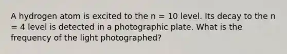 A hydrogen atom is excited to the n = 10 level. Its decay to the n = 4 level is detected in a photographic plate. What is the frequency of the light photographed?