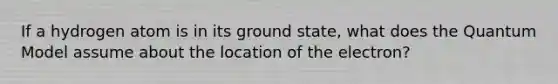 If a hydrogen atom is in its ground state, what does the Quantum Model assume about the location of the electron?