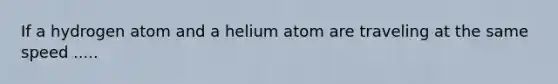 If a hydrogen atom and a helium atom are traveling at the same speed .....