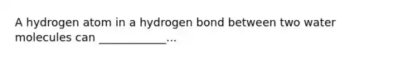 A hydrogen atom in a hydrogen bond between two water molecules can ____________...