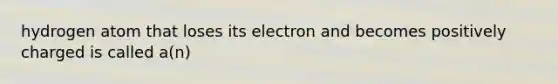 hydrogen atom that loses its electron and becomes positively charged is called a(n)