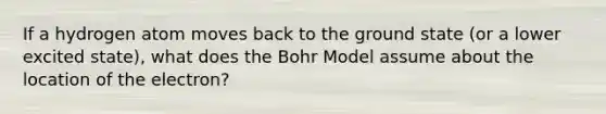 If a hydrogen atom moves back to the ground state (or a lower excited state), what does the Bohr Model assume about the location of the electron?