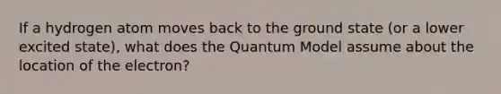 If a hydrogen atom moves back to the ground state (or a lower excited state), what does the Quantum Model assume about the location of the electron?