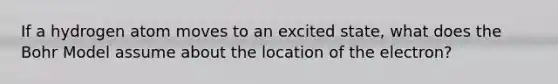 If a hydrogen atom moves to an excited state, what does the Bohr Model assume about the location of the electron?