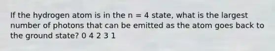 If the hydrogen atom is in the n = 4 state, what is the largest number of photons that can be emitted as the atom goes back to the ground state? 0 4 2 3 1