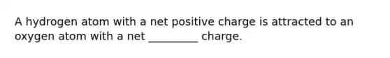 A hydrogen atom with a net positive charge is attracted to an oxygen atom with a net _________ charge.